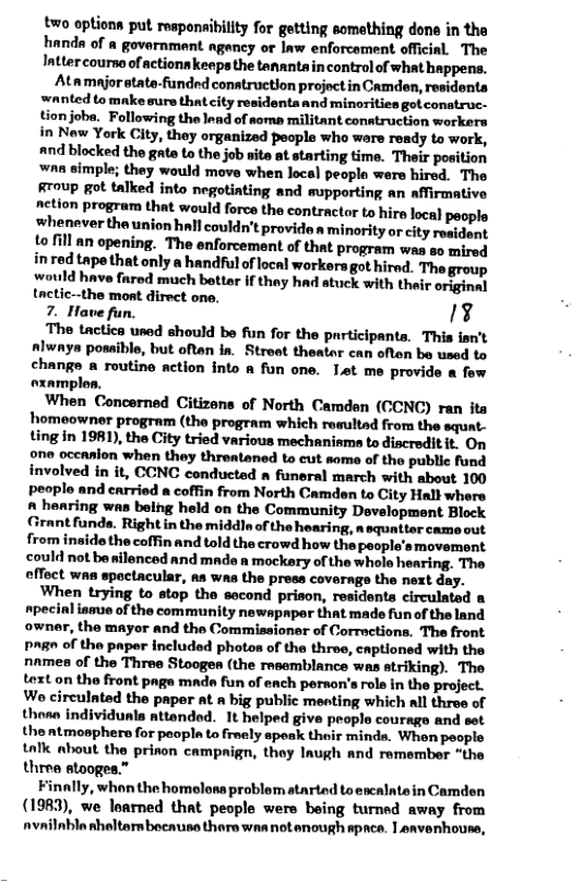 two options put respenaibility for getting something dons in the handa of a govarnment agancy or law enforcement official. The Intter courno of actionn keeps the tananta in control of what happens. Atamajor state-funded conatruction projoct in Camden, residents wanted to make sure thatcity residenta and minorities got conatruc- tion joba. Following the lead of soma militant contruction workers in New York City, they organized people who ware ready to work, and blocked the gate to the job site at starting time. Their position nn simple; they would move when local people were hired. The Rroup got talked into negotinting and supporting an affirmative netion program that would force the contractor to hire local paople whenaver the union hall couldn’t provide s minority or city resident to fill an opening. The enforcement of that program was so mired inred tape that only a handful of local workers got hired. The group would have fared much better if thay had stuck with their original tactic--the mont direct one. 7. Have fun. A1 The tactica used should be fun for the participanta. This isn’t #lwaya possible, but oftan ia. Street theator can often be used to change a routine action into a fun one. Let me provide a few oxamples. When Concerned Citizens of North Camden (CCNC) ran ita homeowner program (the program which rasultad from the squat- Ling in 1981), the City tried various mechaniame to discreditit. On one occanion when they threataned to cut some of the public fund involved in it, CCNC conducted funeral march with sbout 100 people and carried a coffin from North Camden to City Hall where A haaring was being held on the Community Development Block Grant funds. Right in the middle. of the hearing, a squatter came out from inaide the coffin and told the crowd how the people’smovement could not be silenced and made n mockery of the whole hearing. The effect was spoctacular, as was the prees covernge the next day. When trying to stop the second prison, residents circulated & specinl ismue of the community newspaper that made fun of the land owner, the mayor and the Commissioner of Corractions. The front. Page of the paper included photos of the three, captioned with the nmes of the Three Stoogen (the rsemblance was striking). The text on the front page mnde fun of ench pernon’s role in the project. Wo circulnted the paper at a big public menting which ll throe of thosa individunls attended. 1t helped give people courage and set the atmosphere for poopla to freely speak their minda. When people talk about the prinon campnign, they laugh and remember “the three stooges.” Finally, whon the homelosa problem atarted to escalatein Camden (1983), we loarned that people were being turned away from nvailnbla sheltarn bocause thare was not anough pnce. 1 envenhouse,